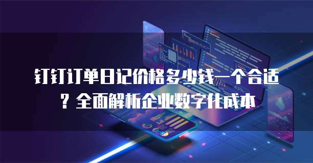钉钉订单日记价格多少钱一个合适？全面解析企业数字化成本