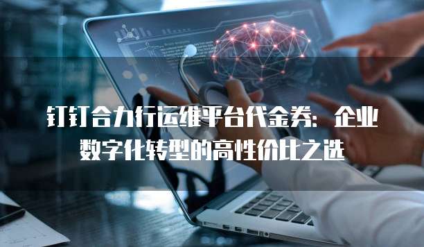 钉钉合力行运维平台代金券：企业数字化转型的高性价比之选