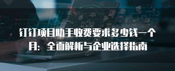 钉钉项目助手收费要求多少钱一个月:全面解析与企业选择指南