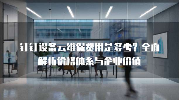 钉钉设备云维保费用是多少?全面解析价格体系与企业价值