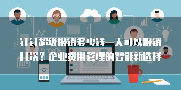 钉钉超级报销多少钱一天可以报销几次?企业费用管理的智能新选择