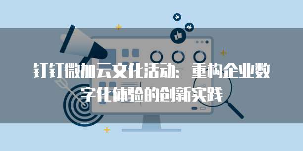 钉钉微加云文化活动:重构企业数字化体验的创新实践