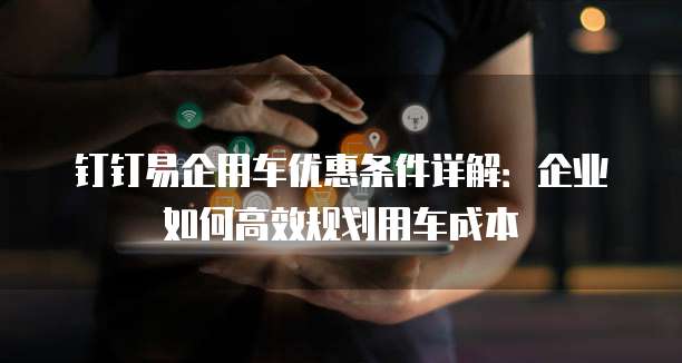 钉钉易企用车优惠条件详解：企业如何高效规划用车成本