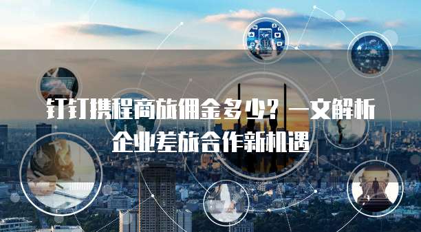 钉钉携程商旅佣金多少?一文解析企业差旅合作新机遇