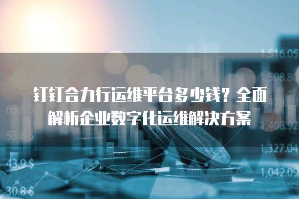 钉钉合力行运维平台多少钱？全面解析企业数字化运维解决方案
