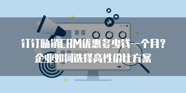 钉钉励销CRM优惠多少钱一个月?企业如何选择高性价比方案