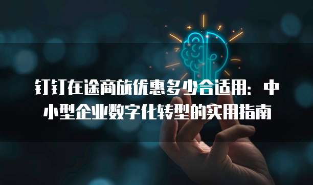 钉钉在途商旅优惠多少合适用:中小型企业数字化转型的实用指南