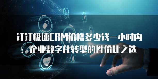 钉钉极速CRM价格多少钱一小时内：企业数字化转型的性价比之选