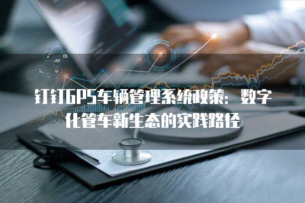 钉钉GPS车辆管理系统政策:数字化管车新生态的实践路径