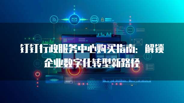 钉钉行政服务中心购买指南:解锁企业数字化转型新路径