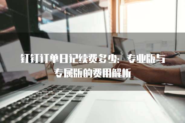 钉钉订单日记续费多少:专业版与专属版的费用解析