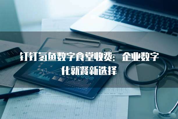 钉钉氢鱼数字食堂收费：企业数字化就餐新选择