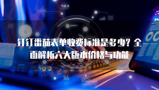钉钉番茄表单收费标准是多少?全面解析六大版本价格与功能
