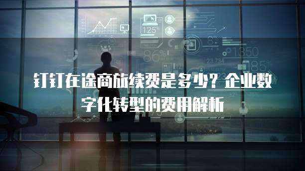 钉钉在途商旅续费是多少?企业数字化转型的费用解析