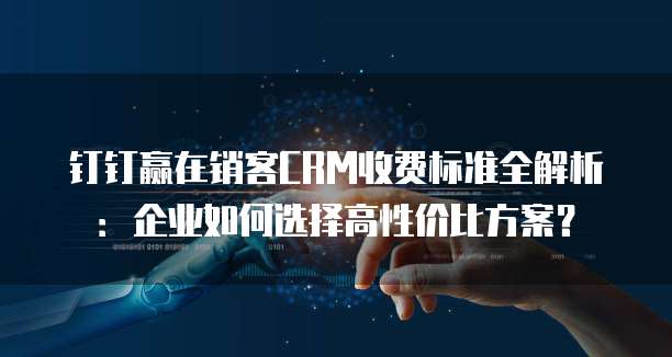 钉钉赢在销客CRM收费标准全解析：企业如何选择高性价比方案？