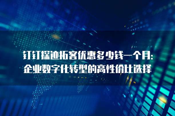 钉钉探迹拓客优惠多少钱一个月:企业数字化转型的高性价比选择