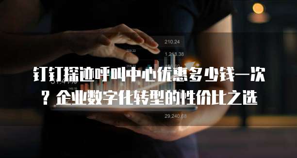 钉钉探迹呼叫中心优惠多少钱一次?企业数字化转型的性价比之选