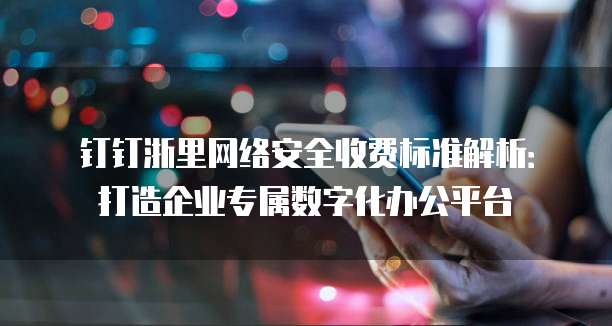 钉钉浙里网络安全收费标准解析：打造企业专属数字化办公平台