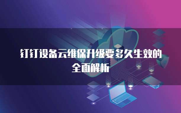钉钉设备云维保升级要多久生效的全面解析