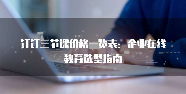钉钉三节课价格一览表：企业在线教育选型指南