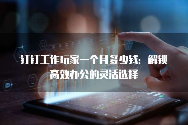 钉钉工作玩家一个月多少钱:解锁高效办公的灵活选择