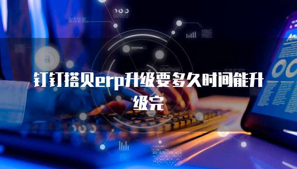 钉钉搭贝erp升级要多久时间能升级完