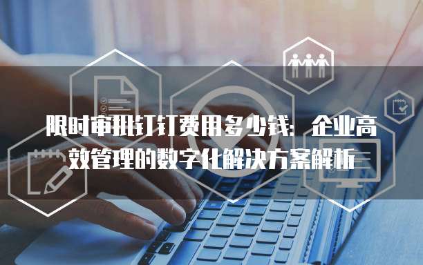限时审批钉钉费用多少钱:企业高效管理的数字化解决方案解析