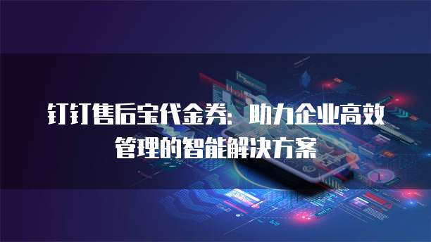 钉钉售后宝代金券:助力企业高效管理的智能解决方案