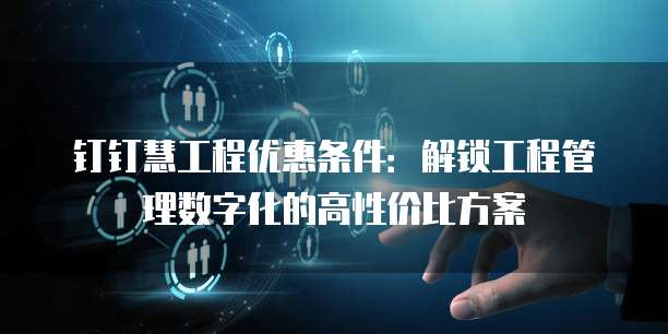钉钉慧工程优惠条件:解锁工程管理数字化的高性价比方案