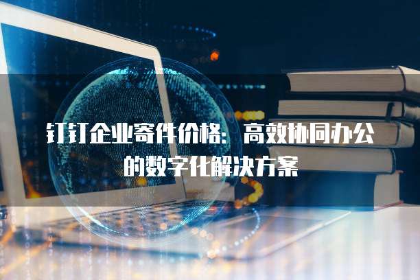 钉钉企业寄件价格:高效协同办公的数字化解决方案