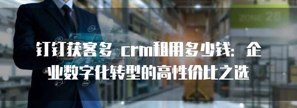 钉钉获客多 crm租用多少钱：企业数字化转型的高性价比之选