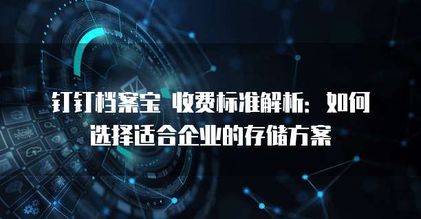 钉钉档案宝 收费标准解析:如何选择适合企业的存储方案