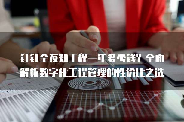 钉钉仝友知工程一年多少钱?全面解析数字化工程管理的性价比之选
