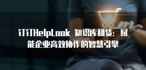 钉钉HelpLook 知识库租赁:赋能企业高效协作的智慧引擎