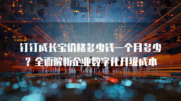 钉钉成长宝价格多少钱一个月多少?全面解析企业数字化升级成本