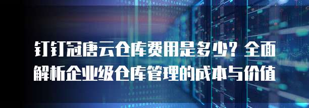 钉钉冠唐云仓库费用是多少？全面解析企业级仓库管理的成本与价值