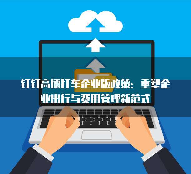 钉钉高德打车企业版政策：重塑企业出行与费用管理新范式