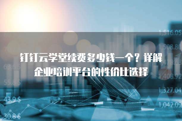 钉钉云学堂续费多少钱一个？详解企业培训平台的性价比选择