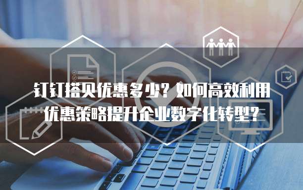 钉钉搭贝优惠多少?如何高效利用优惠策略提升企业数字化转型?