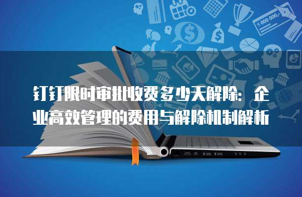 钉钉限时审批收费多少天解除：企业高效管理的费用与解除机制解析
