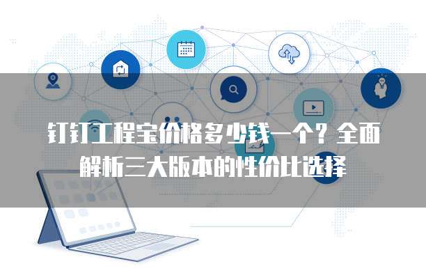 钉钉工程宝价格多少钱一个?全面解析三大版本的性价比选择