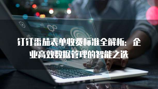 钉钉番茄表单收费标准全解析：企业高效数据管理的智能之选