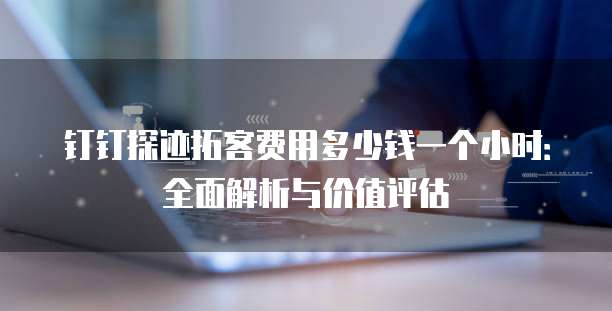 钉钉探迹拓客费用多少钱一个小时:全面解析与价值评估