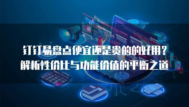 钉钉易盘点便宜还是贵的的好用?解析性价比与功能价值的平衡之道