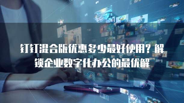 钉钉混合版优惠多少最好使用?解锁企业数字化办公的最优解