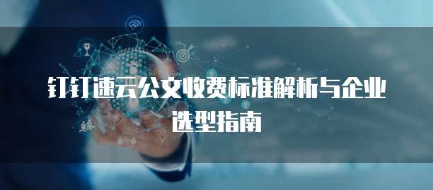 钉钉速云公文收费标准解析与企业选型指南