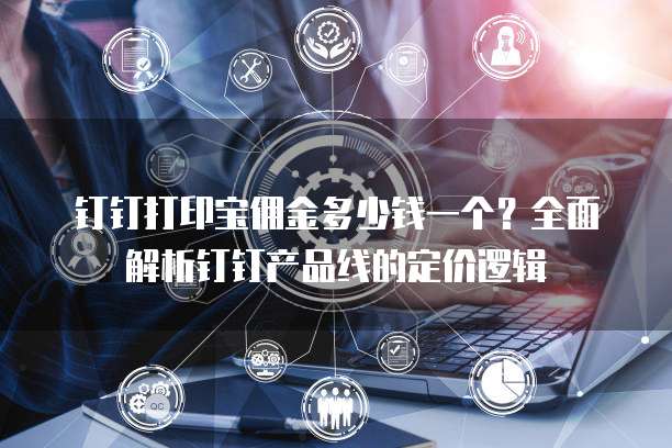 钉钉打印宝佣金多少钱一个?全面解析钉钉产品线的定价逻辑