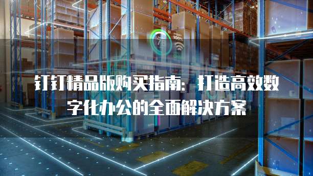 钉钉精品版购买指南:打造高效数字化办公的全面解决方案