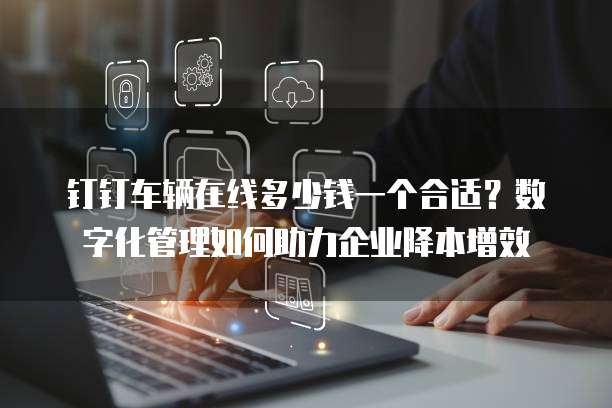 钉钉车辆在线多少钱一个合适？数字化管理如何助力企业降本增效