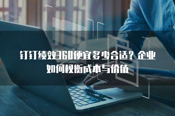 钉钉绩效360便宜多少合适?企业如何权衡成本与价值
